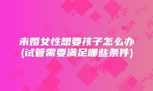 未婚女性想要孩子怎么办(试管需要满足哪些条件)