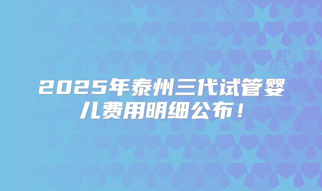 2025年泰州三代试管婴儿费用明细公布！