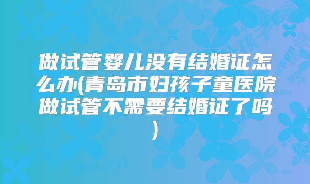 做试管婴儿没有结婚证怎么办(青岛市妇孩子童医院做试管不需要结婚证了吗)