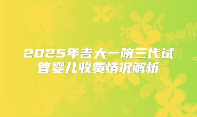 2025年吉大一院三代试管婴儿收费情况解析