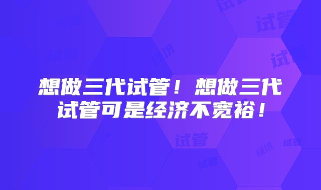想做三代试管!想做三代试管可是经济不宽裕!