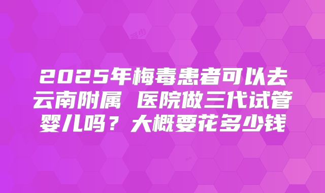 2025年梅毒患者可以去云南附属 医院做三代试管婴儿吗？大概要花多少钱
