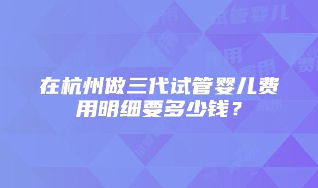 在杭州做三代试管婴儿费用明细要多少钱？
