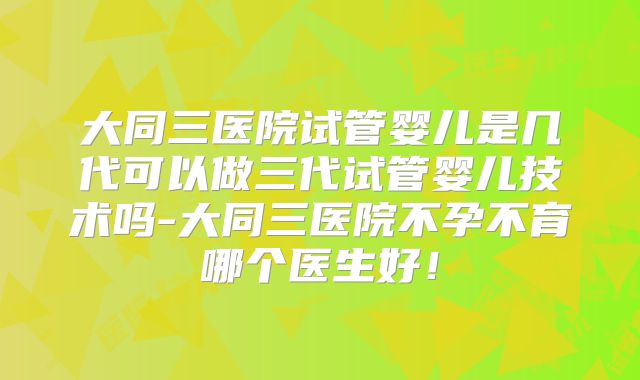 大同三医院试管婴儿是几代可以做三代试管婴儿技术吗-大同三医院不孕不育哪个医生好!