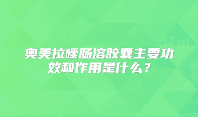 奥美拉唑肠溶胶囊主要功效和作用是什么?