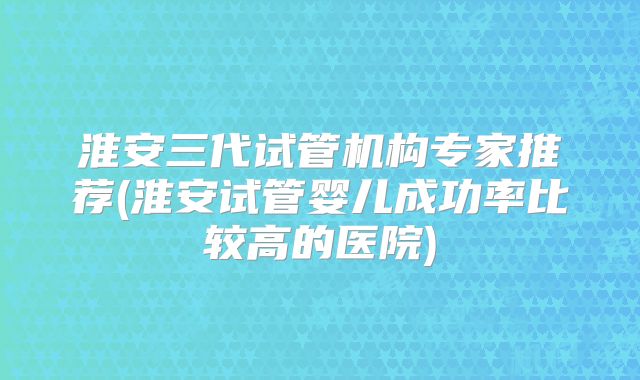 淮安三代试管机构专家推荐(淮安试管婴儿成功率比较高的医院)