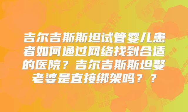吉尔吉斯斯坦试管婴儿患者如何通过网络找到合适的医院？吉尔吉斯斯坦娶老婆是直接绑架吗？？