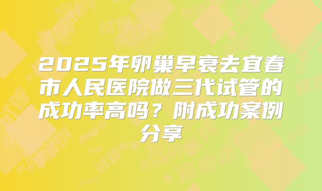 2025年卵巢早衰去宜春市人民医院做三代试管的成功率高吗？附成功案例分享