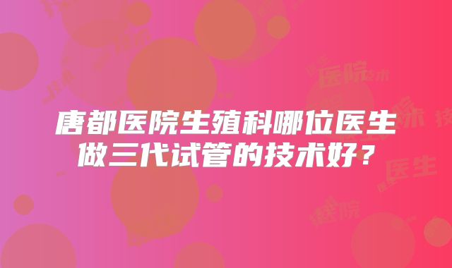 唐都医院生殖科哪位医生做三代试管的技术好？