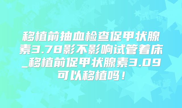移植前抽血检查促甲状腺素3.78影不影响试管着床_移植前促甲状腺素3.09可以移植吗!