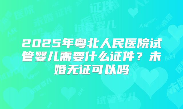 2025年粤北人民医院试管婴儿需要什么证件？未婚无证可以吗