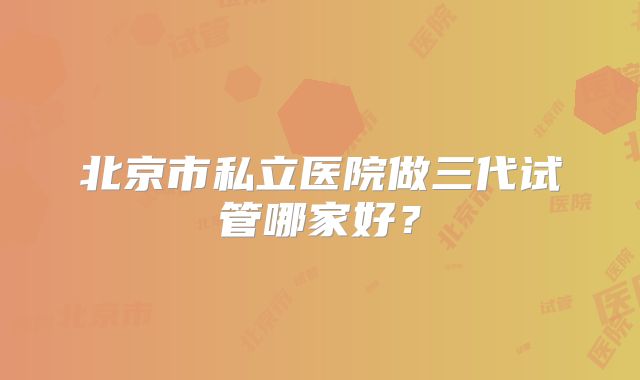 北京市私立医院做三代试管哪家好？