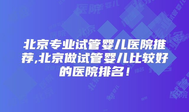 北京专业试管婴儿医院推荐,北京做试管婴儿比较好的医院排名！