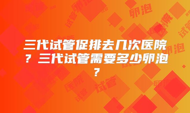三代试管促排去几次医院？三代试管需要多少卵泡？