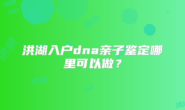 洪湖入户dna亲子鉴定哪里可以做?