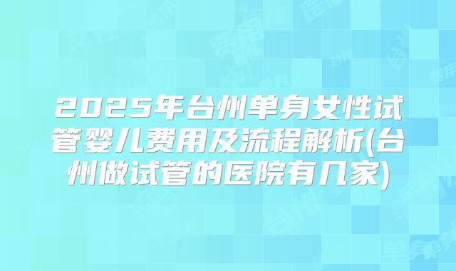 2025年台州单身女性试管婴儿费用及流程解析(台州做试管的医院有几家)