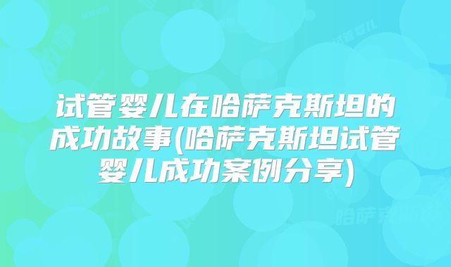 试管婴儿在哈萨克斯坦的成功故事(哈萨克斯坦试管婴儿成功案例分享)