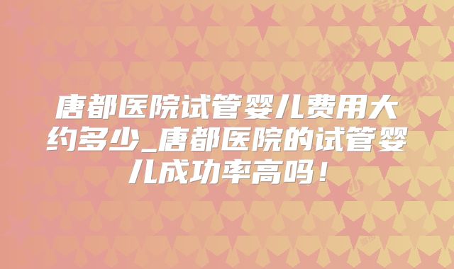 唐都医院试管婴儿费用大约多少_唐都医院的试管婴儿成功率高吗！
