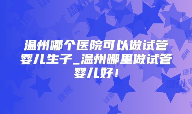 温州哪个医院可以做试管婴儿生子_温州哪里做试管婴儿好！