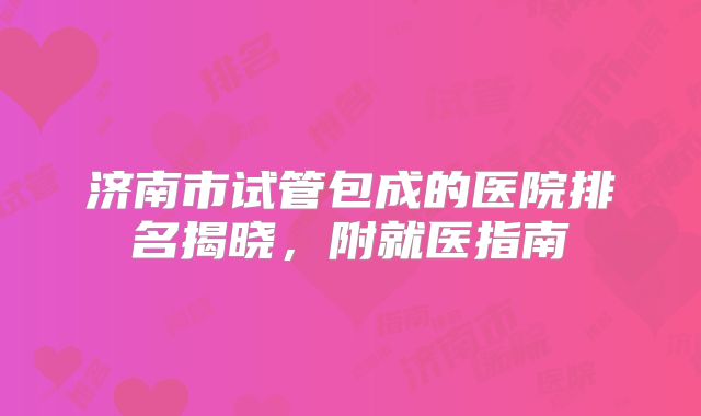济南市试管包成的医院排名揭晓,附就医指南