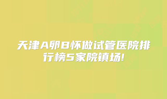 天津A卵B怀做试管医院排行榜5家院镇场!