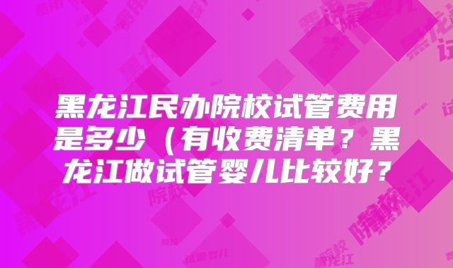 黑龙江民办院校试管费用是多少（有收费清单？黑龙江做试管婴儿比较好？