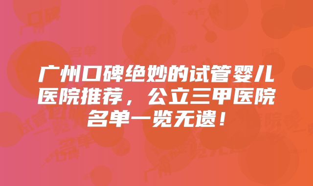 广州口碑绝妙的试管婴儿医院推荐,公立三甲医院名单一览无遗!