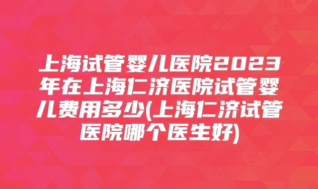 上海试管婴儿医院2023年在上海仁济医院试管婴儿费用多少(上海仁济试管医院哪个医生好)