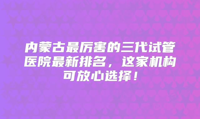 内蒙古最厉害的三代试管医院最新排名，这家机构可放心选择！