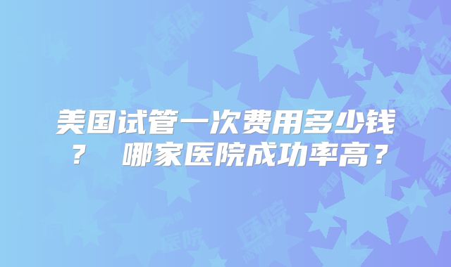 美国试管一次费用多少钱？ 哪家医院成功率高？