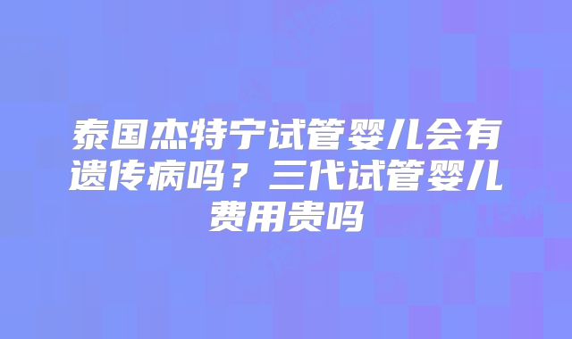 泰国杰特宁试管婴儿会有遗传病吗？三代试管婴儿费用贵吗