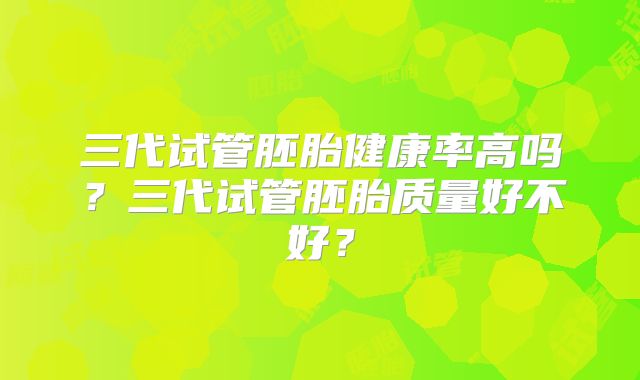 三代试管胚胎健康率高吗？三代试管胚胎质量好不好？