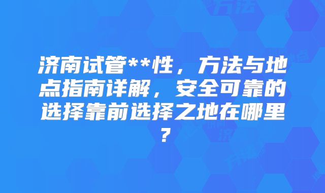济南试管**性，方法与地点指南详解，安全可靠的选择靠前选择之地在哪里？
