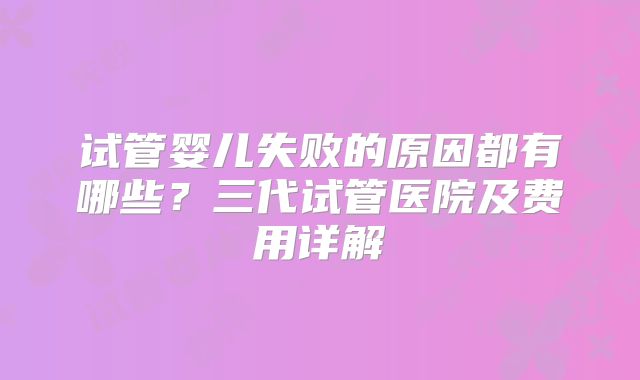 试管婴儿失败的原因都有哪些？三代试管医院及费用详解