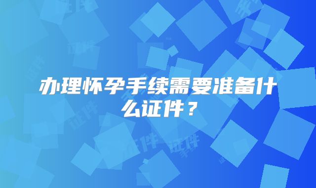办理怀孕手续需要准备什么证件？