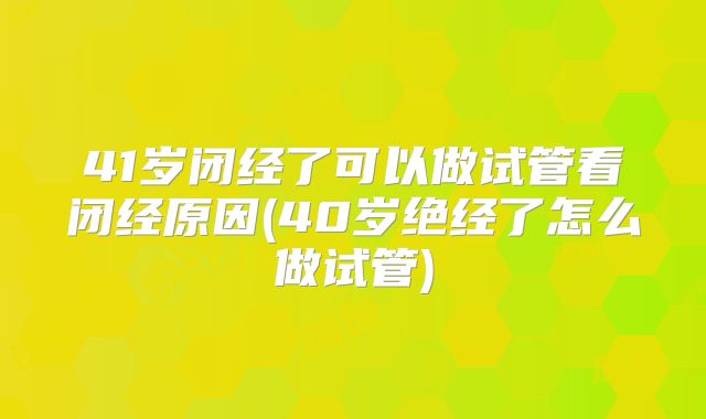 41岁闭经了可以做试管看闭经原因(40岁绝经了怎么做试管)