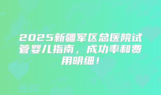 2025新疆军区总医院试管婴儿指南，成功率和费用明细！