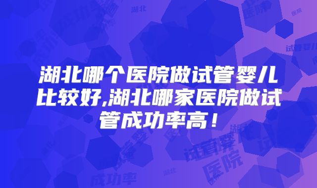 湖北哪个医院做试管婴儿比较好,湖北哪家医院做试管成功率高！