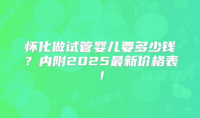 怀化做试管婴儿要多少钱？内附2025最新价格表！