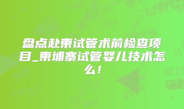 盘点赴柬试管术前检查项目_柬埔寨试管婴儿技术怎么！