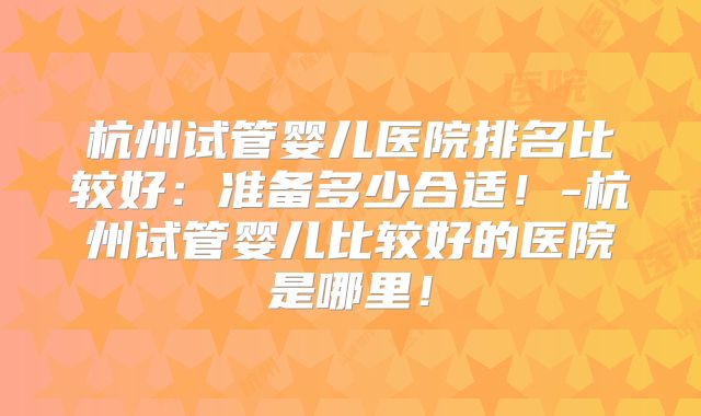 杭州试管婴儿医院排名比较好:准备多少合适!-杭州试管婴儿比较好的医院是哪里!