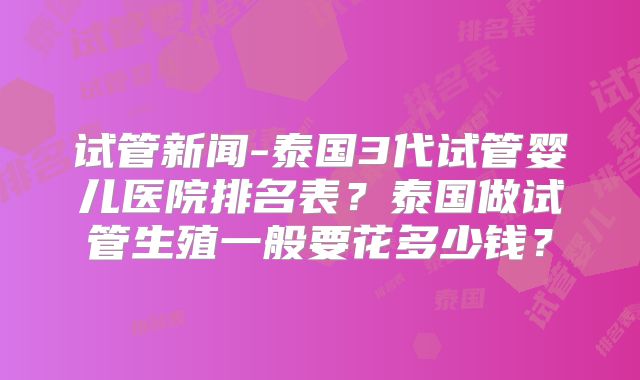 试管新闻-泰国3代试管婴儿医院排名表？泰国做试管生殖一般要花多少钱？