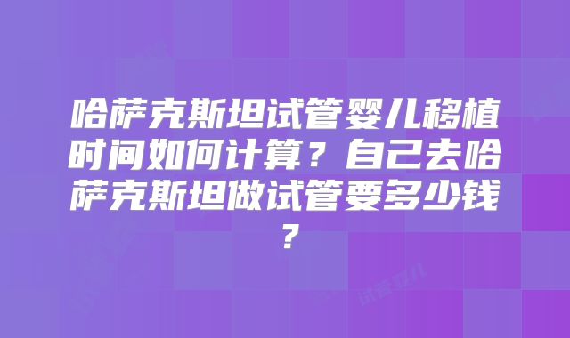 哈萨克斯坦试管婴儿移植时间如何计算？自己去哈萨克斯坦做试管要多少钱？