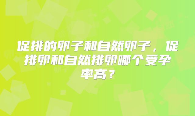 促排的卵子和自然卵子，促排卵和自然排卵哪个受孕率高？