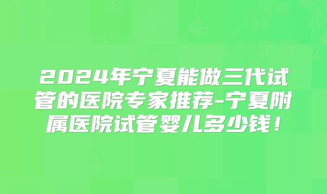 2024年宁夏能做三代试管的医院专家推荐-宁夏附属医院试管婴儿多少钱!