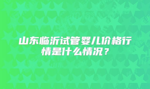 山东临沂试管婴儿价格行情是什么情况？