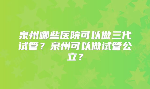 泉州哪些医院可以做三代试管？泉州可以做试管公立？