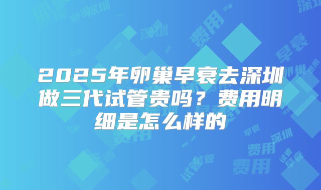 2025年卵巢早衰去深圳做三代试管贵吗？费用明细是怎么样的