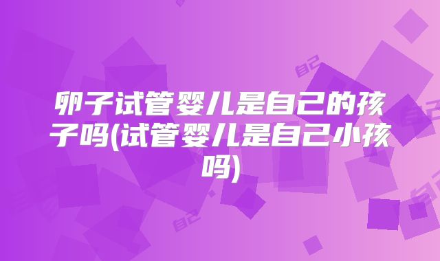 卵子试管婴儿是自己的孩子吗(试管婴儿是自己小孩吗)