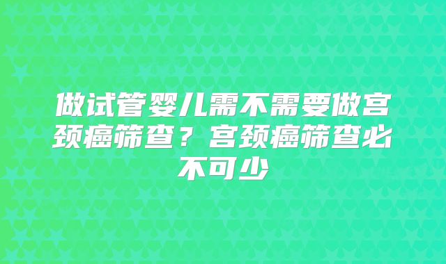 做试管婴儿需不需要做宫颈癌筛查？宫颈癌筛查必不可少